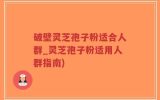 破壁灵芝孢子粉适合人群_灵芝孢子粉适用人群指南)