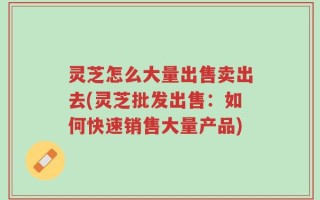 灵芝怎么大量出售卖出去(灵芝批发出售：如何快速销售大量产品)