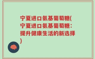 宁夏进口氨基葡萄糖(宁夏进口氨基葡萄糖：提升健康生活的新选择)