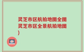 灵芝市区航拍地图全图灵芝市区全景航拍地图)