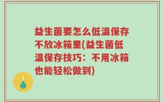 益生菌要怎么低温保存不放冰箱里(益生菌低温保存技巧：不用冰箱也能轻松做到)