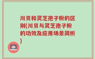 川贝和灵芝孢子粉的区别(川贝与灵芝孢子粉的功效及应用场景简析)