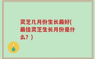 灵芝几月份生长最好(最佳灵芝生长月份是什么？)
