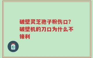 破壁灵芝孢子粉伤口？破壁机的刀口为什么不锋利