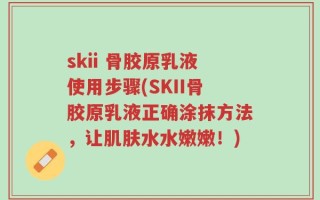 skii 骨胶原乳液使用步骤(SKII骨胶原乳液正确涂抹方法，让肌肤水水嫩嫩！)