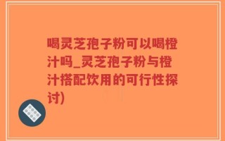 喝灵芝孢子粉可以喝橙汁吗_灵芝孢子粉与橙汁搭配饮用的可行性探讨)