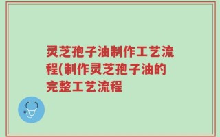 灵芝孢子油制作工艺流程(制作灵芝孢子油的完整工艺流程