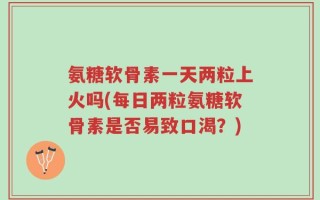 氨糖软骨素一天两粒上火吗(每日两粒氨糖软骨素是否易致口渴？)