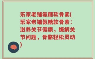 乐家老铺氨糖软骨素(乐家老铺氨糖软骨素：滋养关节健康，缓解关节问题，骨骼轻松灵动)