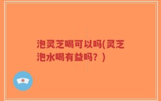 泡灵芝喝可以吗(灵芝泡水喝有益吗？)