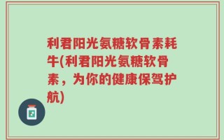 利君阳光氨糖软骨素耗牛(利君阳光氨糖软骨素，为你的健康保驾护航)