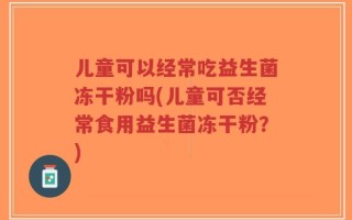 儿童可以经常吃益生菌冻干粉吗(儿童可否经常食用益生菌冻干粉？)