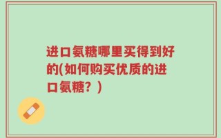 进口氨糖哪里买得到好的(如何购买优质的进口氨糖？)