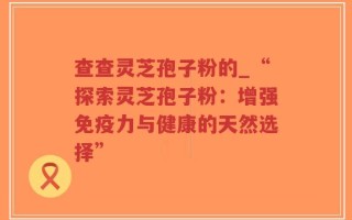 查查灵芝孢子粉的_“探索灵芝孢子粉：增强免疫力与健康的天然选择”