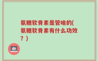 氨糖软骨素是管啥的(氨糖软骨素有什么功效？)