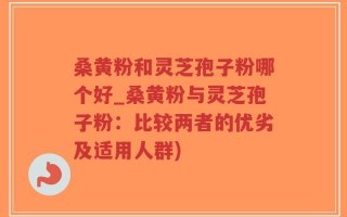 桑黄粉和灵芝孢子粉哪个好_桑黄粉与灵芝孢子粉：比较两者的优劣及适用人群)