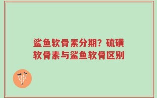鲨鱼软骨素分期？硫磺软骨素与鲨鱼软骨区别