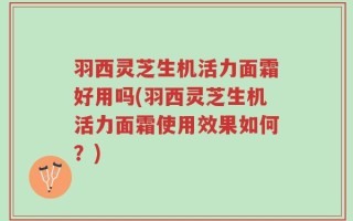 羽西灵芝生机活力面霜好用吗(羽西灵芝生机活力面霜使用效果如何？)