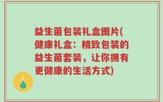 益生菌包装礼盒图片(健康礼盒：精致包装的益生菌套装，让你拥有更健康的生活方式)