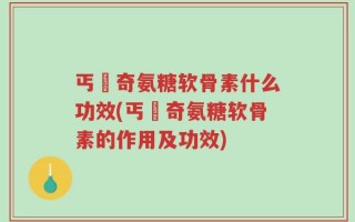 丐亇奇氨糖软骨素什么功效(丐亇奇氨糖软骨素的作用及功效)