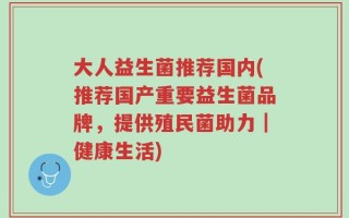 大人益生菌推荐国内(推荐国产重要益生菌品牌，提供殖民菌助力｜健康生活)