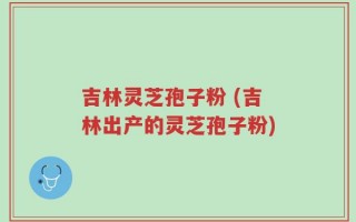 吉林灵芝孢子粉 (吉林出产的灵芝孢子粉)