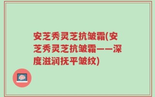 安芝秀灵芝抗皱霜(安芝秀灵芝抗皱霜——深度滋润抚平皱纹)