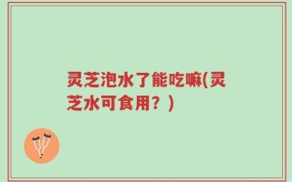 灵芝泡水了能吃嘛(灵芝水可食用？)