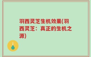 羽西灵芝生机效果(羽西灵芝：真正的生机之源)