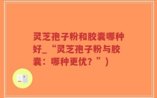 灵芝孢子粉和胶囊哪种好_“灵芝孢子粉与胶囊：哪种更优？”)