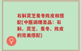 石斛灵芝麦冬陈皮和搭配(中医调理圣品：石斛、灵芝、麦冬、陈皮的完美搭配)