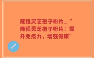 隆程灵芝孢子粉片_“隆程灵芝孢子粉片：提升免疫力，增强健康”