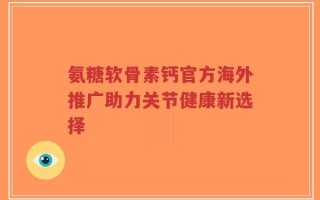 氨糖软骨素钙官方海外推广助力关节健康新选择