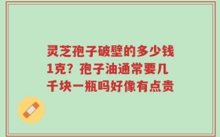 灵芝孢子破壁的多少钱1克？孢子油通常要几千块一瓶吗好像有点贵
