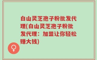 白山灵芝孢子粉批发代理(白山灵芝孢子粉批发代理：加盟让你轻松赚大钱)