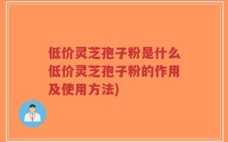 低价灵芝孢子粉是什么低价灵芝孢子粉的作用及使用方法)