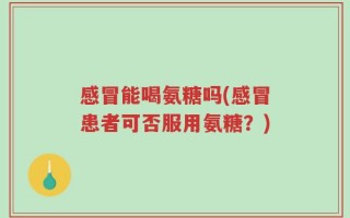 感冒能喝氨糖吗(感冒患者可否服用氨糖？)