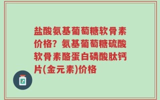 盐酸氨基葡萄糖软骨素价格？氨基葡萄糖硫酸软骨素酪蛋白磷酸肽钙片(金元素)价格