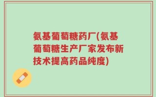 氨基葡萄糖药厂(氨基葡萄糖生产厂家发布新技术提高药品纯度)