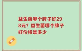 益生菌哪个牌子好298元？益生菌哪个牌子好价格是多少