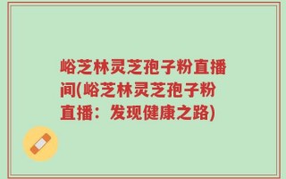 峪芝林灵芝孢子粉直播间(峪芝林灵芝孢子粉直播：发现健康之路)