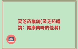 灵芝药膳鸽(灵芝药膳鸽：健康美味的佳肴)