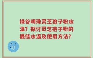 绿谷明珠灵芝孢子粉水温？探讨灵芝孢子粉的最佳水温及使用方法？