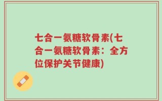 七合一氨糖软骨素(七合一氨糖软骨素：全方位保护关节健康)