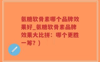 氨糖软骨素哪个品牌效果好_氨糖软骨素品牌效果大比拼：哪个更胜一筹？)
