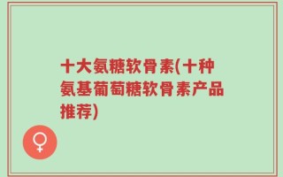 十大氨糖软骨素(十种氨基葡萄糖软骨素产品推荐)
