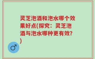 灵芝泡酒和泡水哪个效果好点(探究：灵芝泡酒与泡水哪种更有效？)