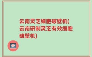 云南灵芝细胞破壁机(云南研制灵芝有效细胞破壁机)