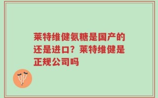 莱特维健氨糖是国产的还是进口？莱特维健是正规公司吗