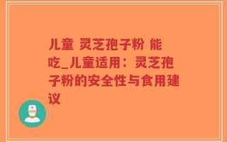 儿童 灵芝孢子粉 能吃_儿童适用：灵芝孢子粉的安全性与食用建议